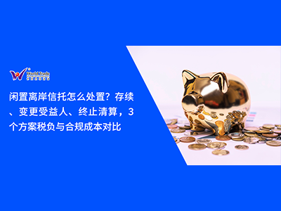 闲置离岸信托怎么处置？存续、变更受益人、终止清算，3个方案税负与合规成本对比